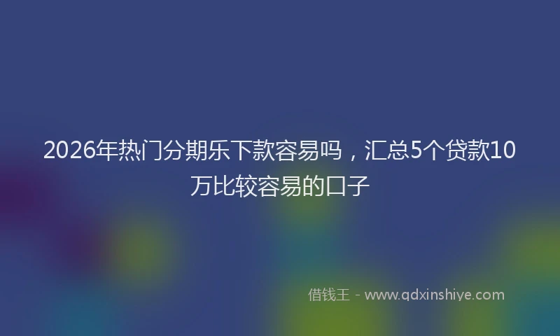 2026年热门分期乐下款容易吗，汇总5个贷款10万比较容易的口子