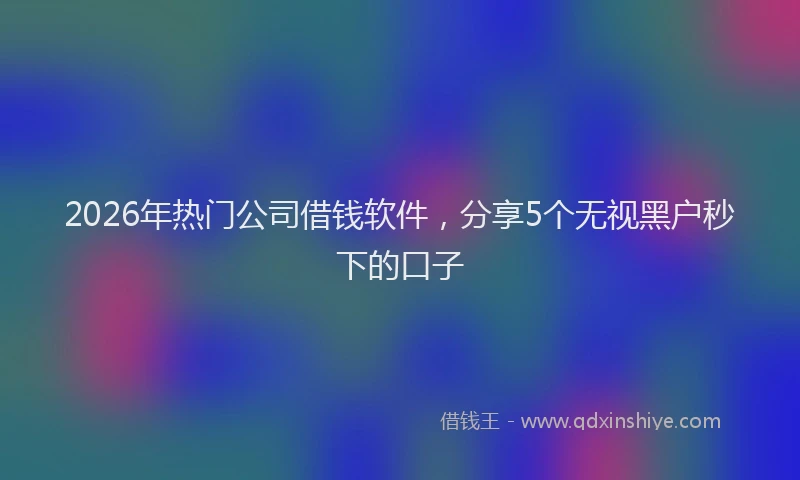 2026年热门公司借钱软件，分享5个无视黑户秒下的口子