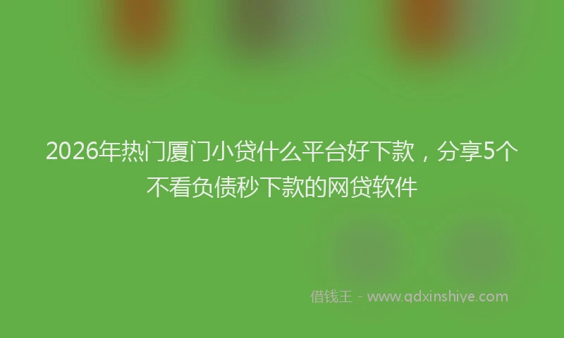 2026年热门厦门小贷什么平台好下款，分享5个不看负债秒下款的网贷软件