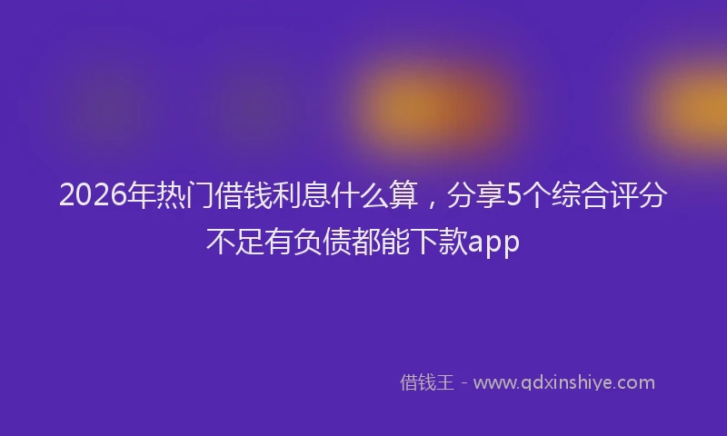 2026年热门借钱利息什么算，分享5个综合评分不足有负债都能下款app