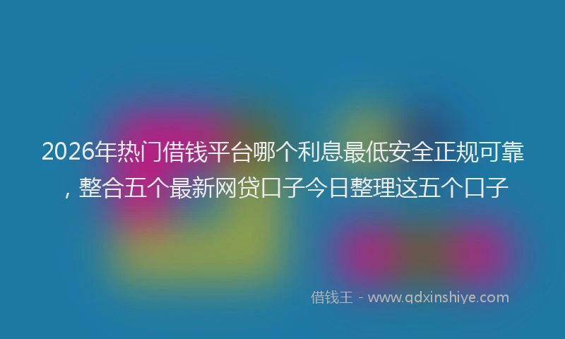 2026年热门借钱平台哪个利息最低安全正规可靠，整合五个最新网贷口子今日整理这五个口子