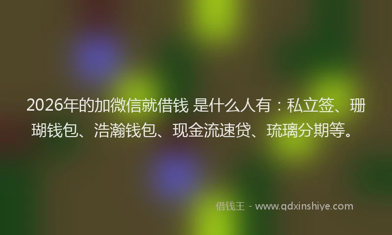 2026年的加微信就借钱 是什么人有：私立签、珊瑚钱包、浩瀚钱包、现金流速贷、琉璃分期等。
