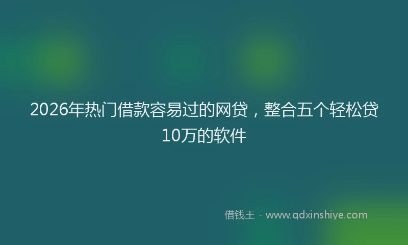2026年热门借款容易过的网贷，整合五个轻松贷10万的软件