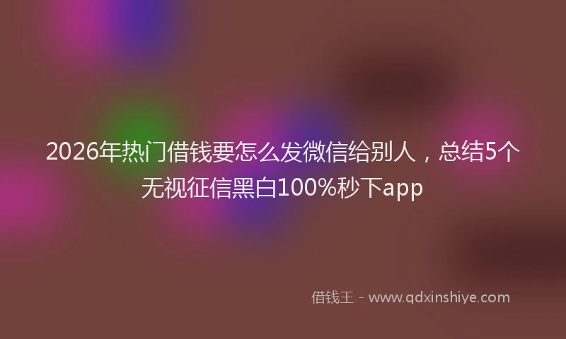 2026年热门借钱要怎么发微信给别人，总结5个无视征信黑白100%秒下app
