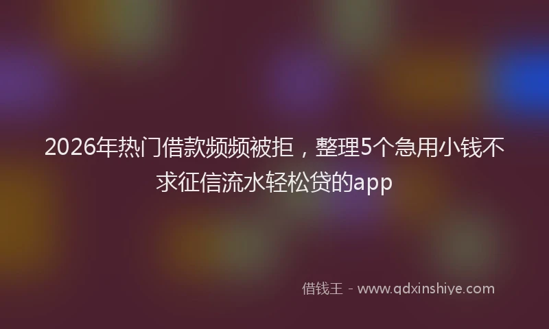 2026年热门借款频频被拒，整理5个急用小钱不求征信流水轻松贷的app