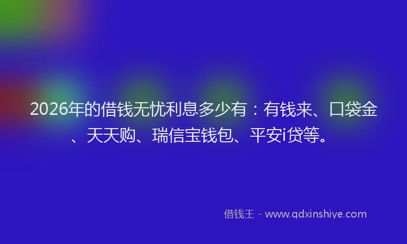 2026年的借钱无忧利息多少有：有钱来、口袋金、天天购、瑞信宝钱包、平安i贷等。