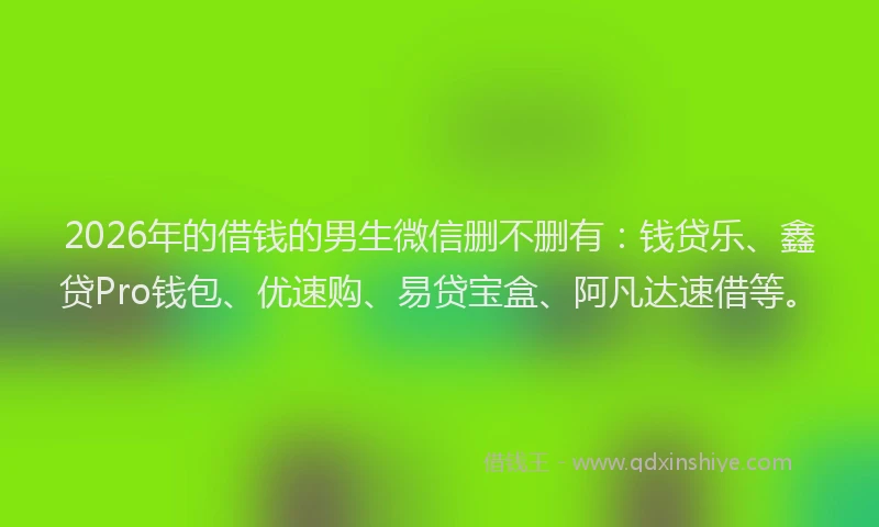 2026年的借钱的男生微信删不删有：钱贷乐、鑫贷Pro钱包、优速购、易贷宝盒、阿凡达速借等。