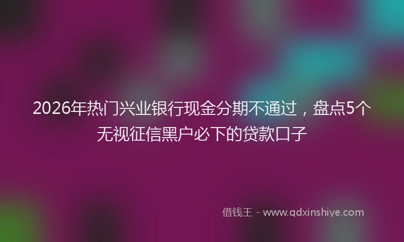 2026年热门兴业银行现金分期不通过，盘点5个无视征信黑户必下的贷款口子