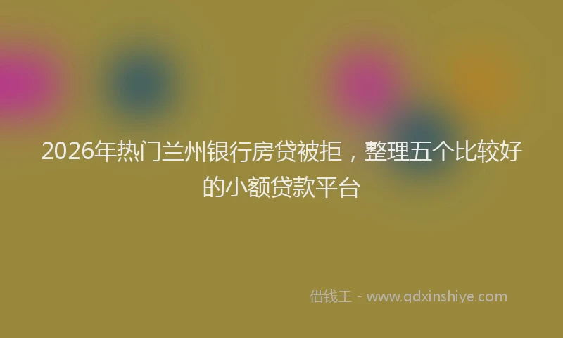 2026年热门兰州银行房贷被拒，整理五个比较好的小额贷款平台