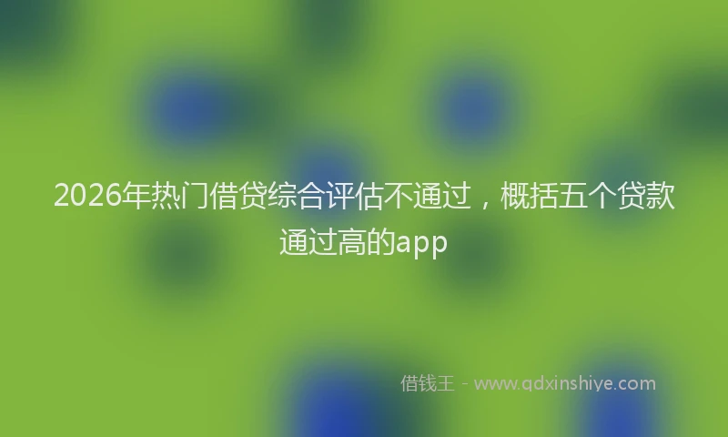 2026年热门借贷综合评估不通过，概括五个贷款通过高的app