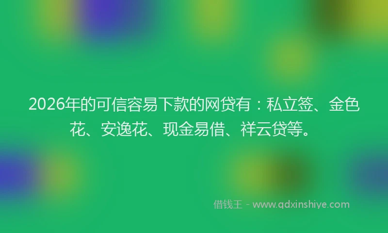 2026年的可信容易下款的网贷有：私立签、金色花、安逸花、现金易借、祥云贷等。