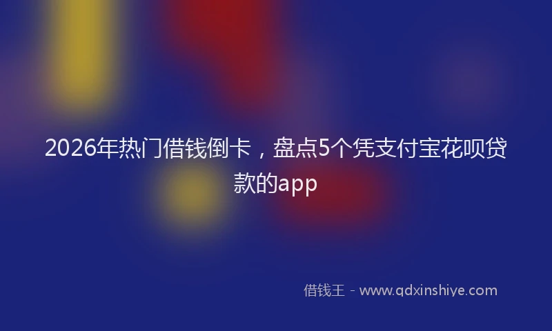 2026年热门借钱倒卡，盘点5个凭支付宝花呗贷款的app