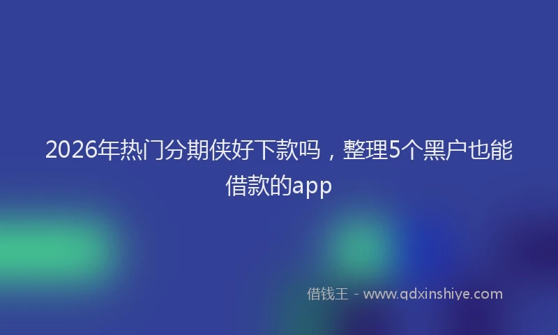 2026年热门分期侠好下款吗，整理5个黑户也能借款的app