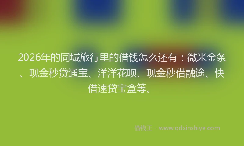 2026年的同城旅行里的借钱怎么还有：微米金条、现金秒贷通宝、洋洋花呗、现金秒借融途、快借速贷宝盒等。