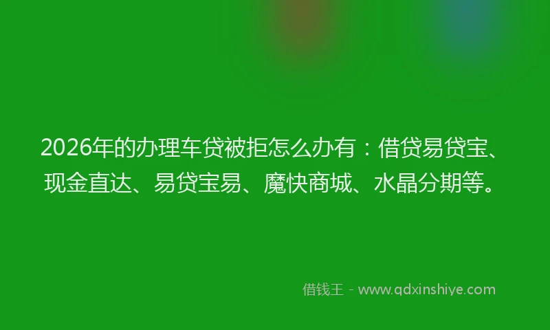 2026年的办理车贷被拒怎么办有：借贷易贷宝、现金直达、易贷宝易、魔快商城、水晶分期等。