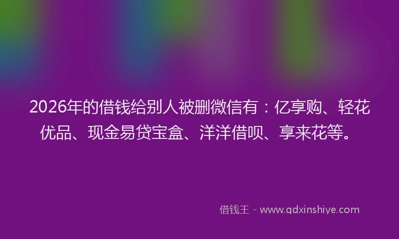 2026年的借钱给别人被删微信有：亿享购、轻花优品、现金易贷宝盒、洋洋借呗、享来花等。