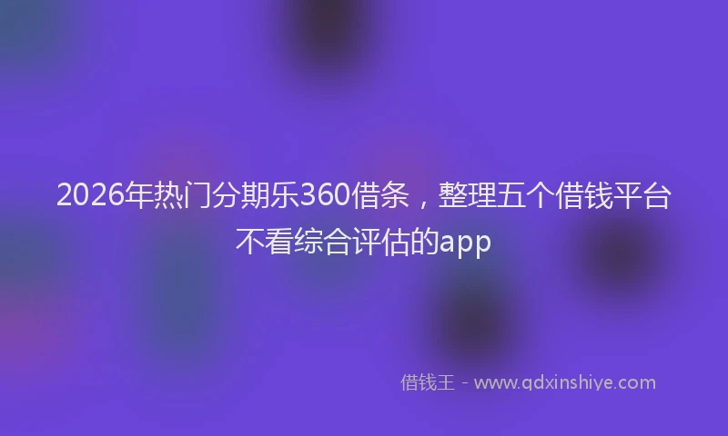2026年热门分期乐360借条，整理五个借钱平台不看综合评估的app