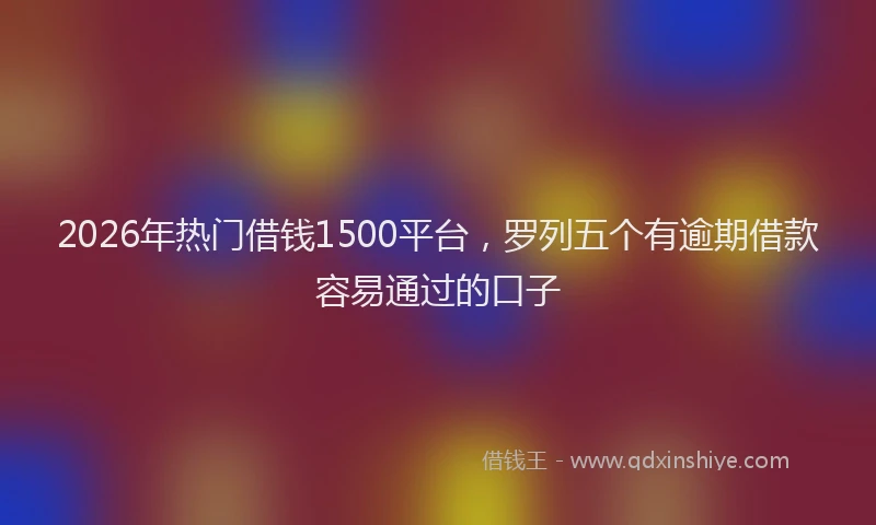 2026年热门借钱1500平台，罗列五个有逾期借款容易通过的口子