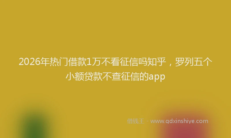 2026年热门借款1万不看征信吗知乎，罗列五个小额贷款不查征信的app