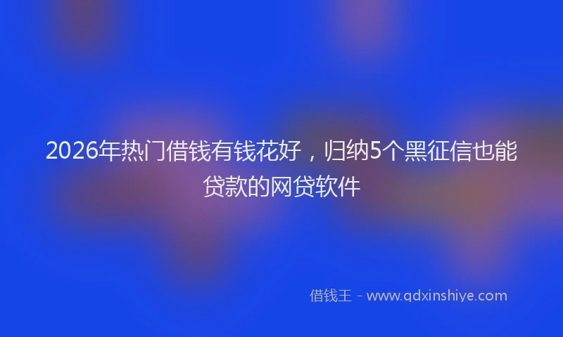 2026年热门借钱有钱花好，归纳5个黑征信也能贷款的网贷软件