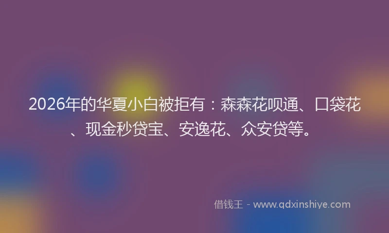 2026年的华夏小白被拒有：森森花呗通、口袋花、现金秒贷宝、安逸花、众安贷等。