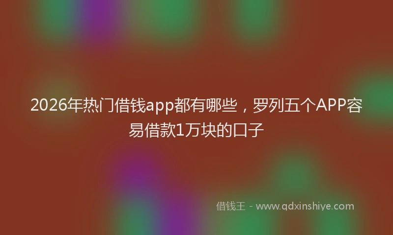 2026年热门借钱app都有哪些，罗列五个APP容易借款1万块的口子