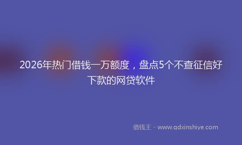 2026年热门借钱一万额度，盘点5个不查征信好下款的网贷软件