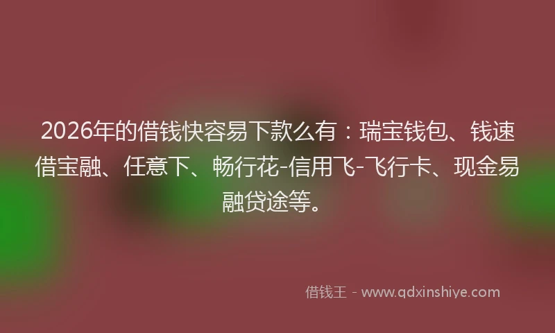 2026年的借钱快容易下款么有：瑞宝钱包、钱速借宝融、任意下、畅行花-信用飞-飞行卡、现金易融贷途等。