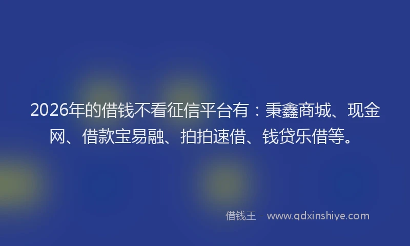 2026年的借钱不看征信平台有：秉鑫商城、现金网、借款宝易融、拍拍速借、钱贷乐借等。