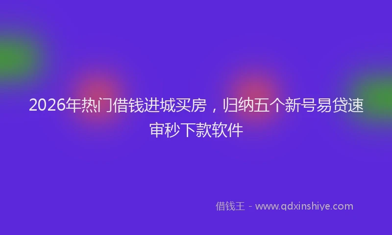 2026年热门借钱进城买房，归纳五个新号易贷速审秒下款软件