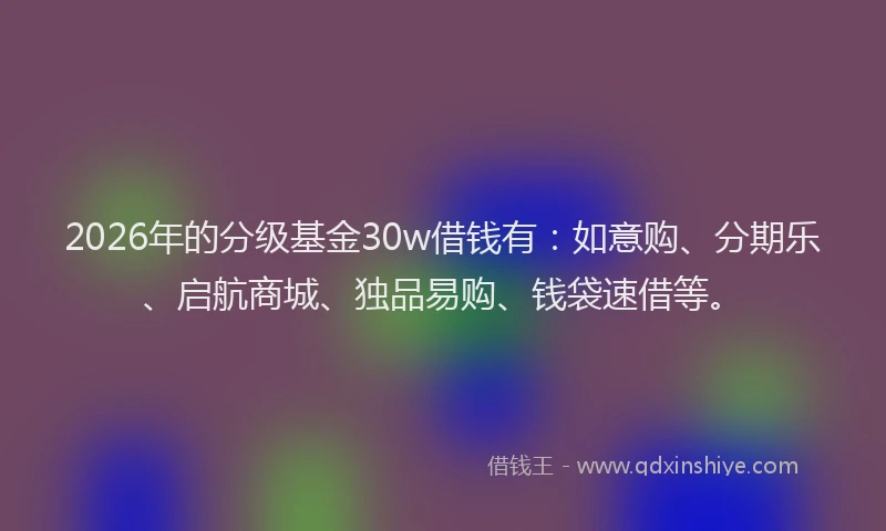 2026年的分级基金30w借钱有：如意购、分期乐、启航商城、独品易购、钱袋速借等。