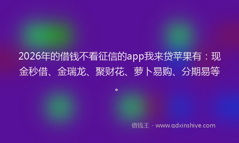 2026年的借钱不看征信的app我来贷苹果有：现金秒借、金瑞龙、聚财花、萝卜易购、分期易等。