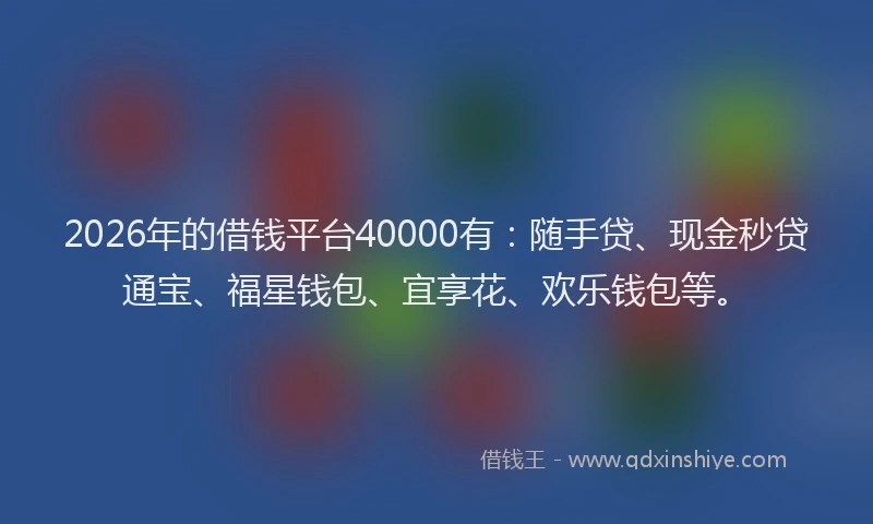 2026年的借钱平台40000有：随手贷、现金秒贷通宝、福星钱包、宜享花、欢乐钱包等。