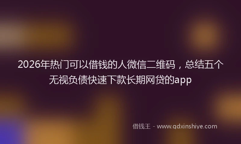 2026年热门可以借钱的人微信二维码，总结五个无视负债快速下款长期网贷的app