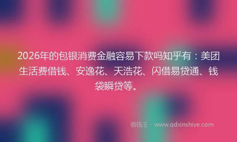 2026年的包银消费金融容易下款吗知乎有：美团生活费借钱、安逸花、天浩花、闪借易贷通、钱袋瞬贷等。