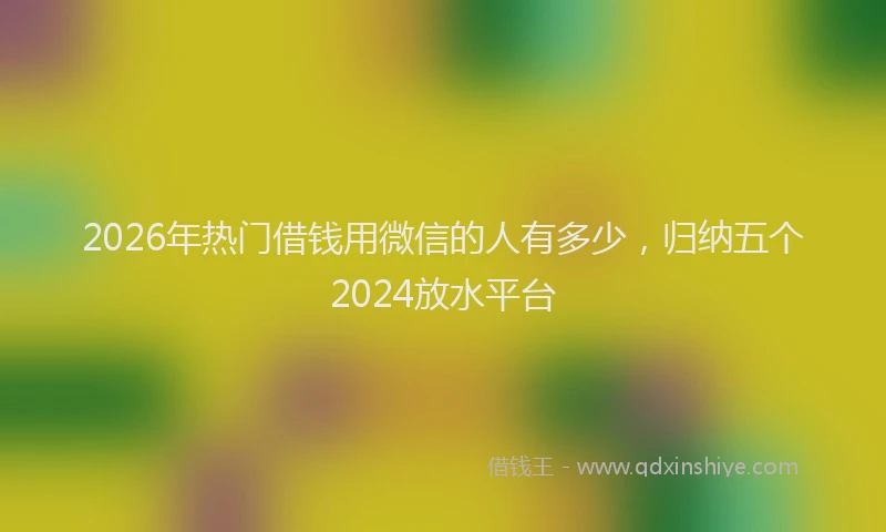 2026年热门借钱用微信的人有多少，归纳五个2024放水平台
