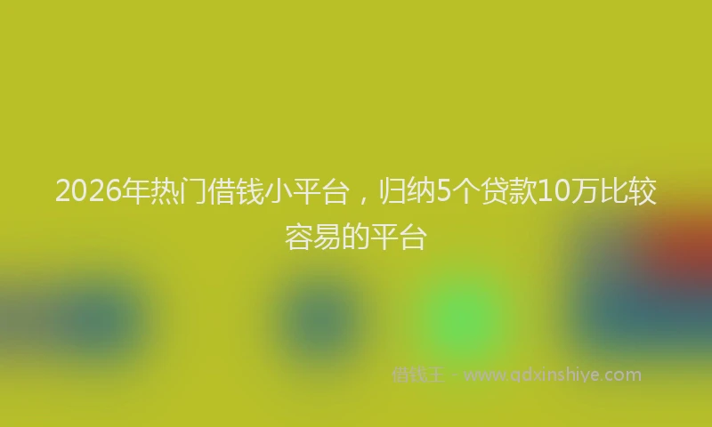 2026年热门借钱小平台，归纳5个贷款10万比较容易的平台