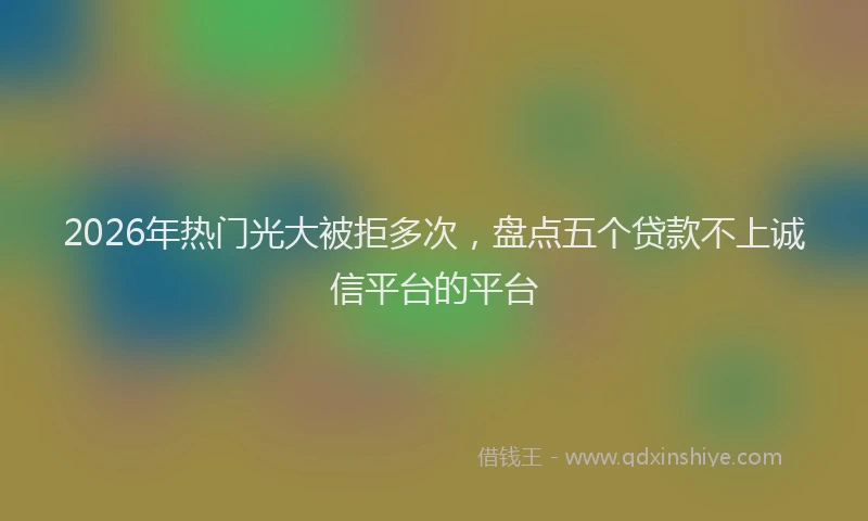 2026年热门光大被拒多次，盘点五个贷款不上诚信平台的平台