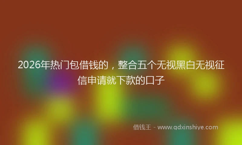 2026年热门包借钱的，整合五个无视黑白无视征信申请就下款的口子