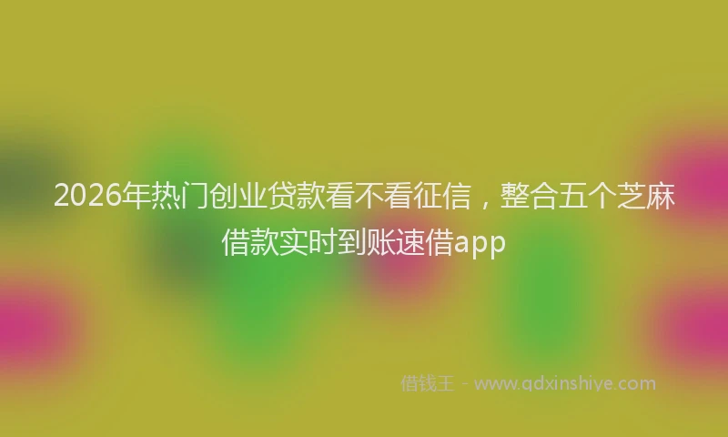 2026年热门创业贷款看不看征信，整合五个芝麻借款实时到账速借app