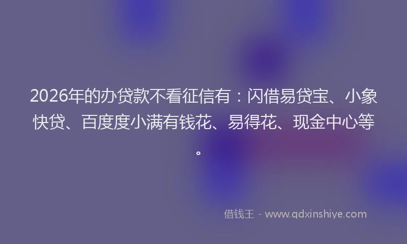 2026年的办贷款不看征信有：闪借易贷宝、小象快贷、百度度小满有钱花、易得花、现金中心等。