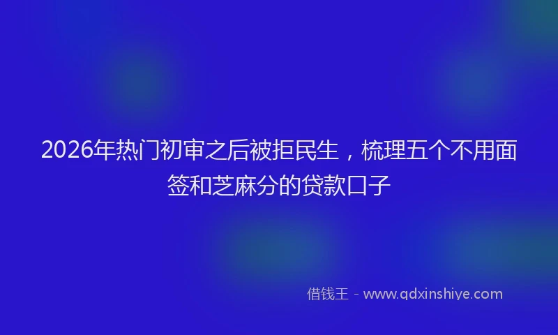 2026年热门初审之后被拒民生，梳理五个不用面签和芝麻分的贷款口子