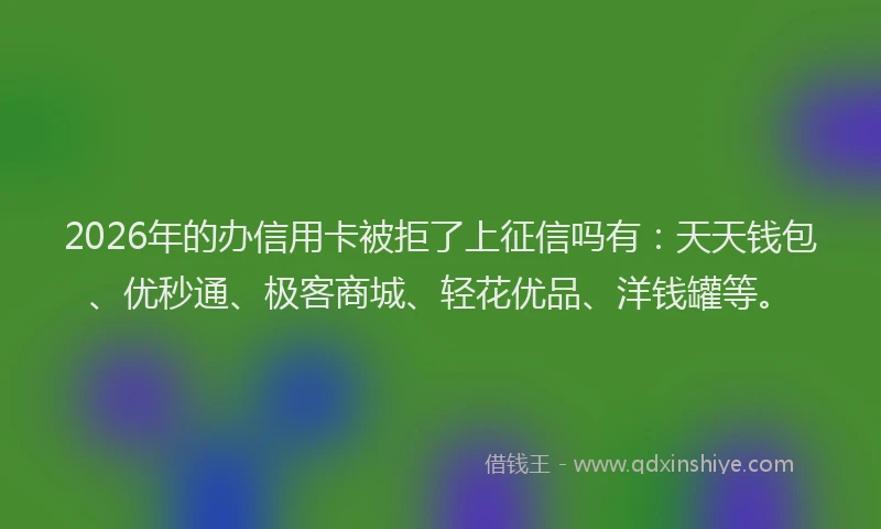 2026年的办信用卡被拒了上征信吗有：天天钱包、优秒通、极客商城、轻花优品、洋钱罐等。