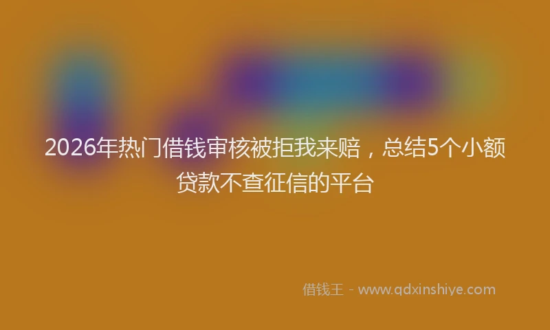 2026年热门借钱审核被拒我来赔，总结5个小额贷款不查征信的平台