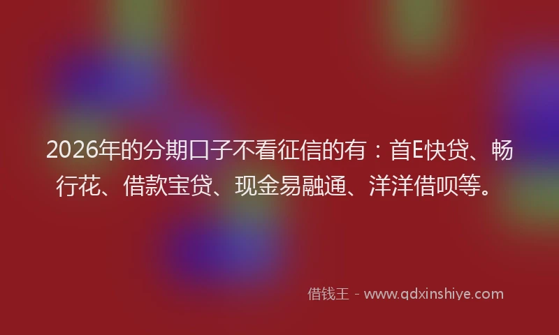 2026年的分期口子不看征信的有：首E快贷、畅行花、借款宝贷、现金易融通、洋洋借呗等。