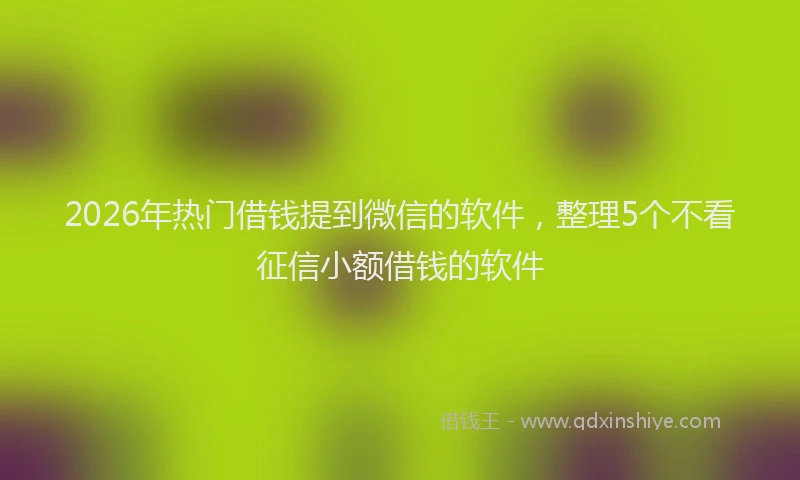 2026年热门借钱提到微信的软件，整理5个不看征信小额借钱的软件