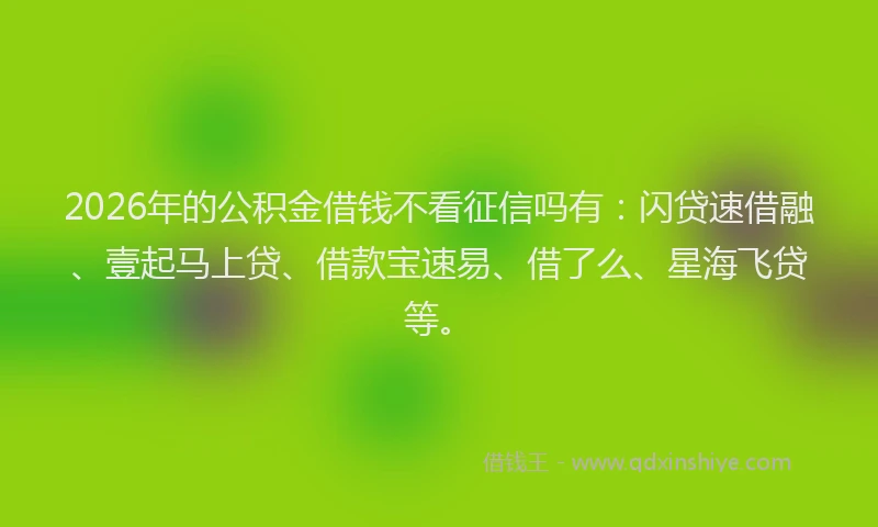 2026年的公积金借钱不看征信吗有：闪贷速借融、壹起马上贷、借款宝速易、借了么、星海飞贷等。