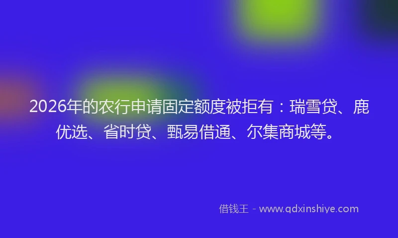 2026年的农行申请固定额度被拒有：瑞雪贷、鹿优选、省时贷、甄易借通、尔集商城等。