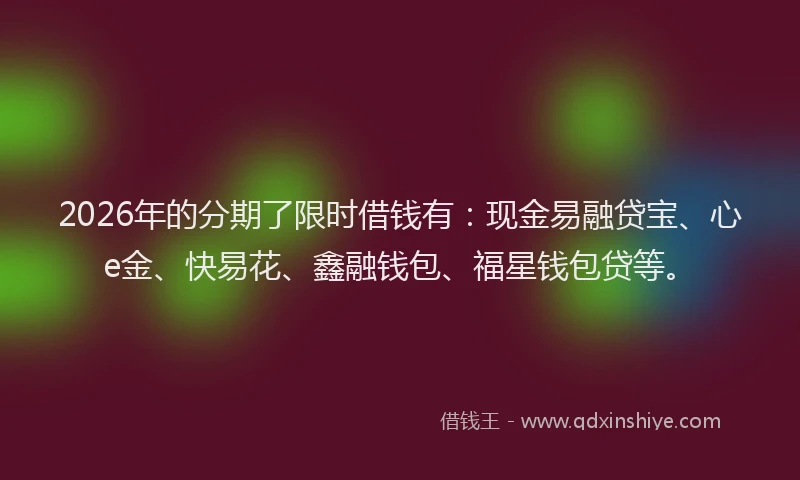 2026年的分期了限时借钱有：现金易融贷宝、心e金、快易花、鑫融钱包、福星钱包贷等。