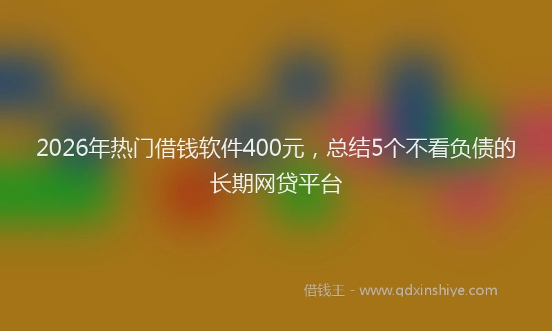 2026年热门借钱软件400元，总结5个不看负债的长期网贷平台